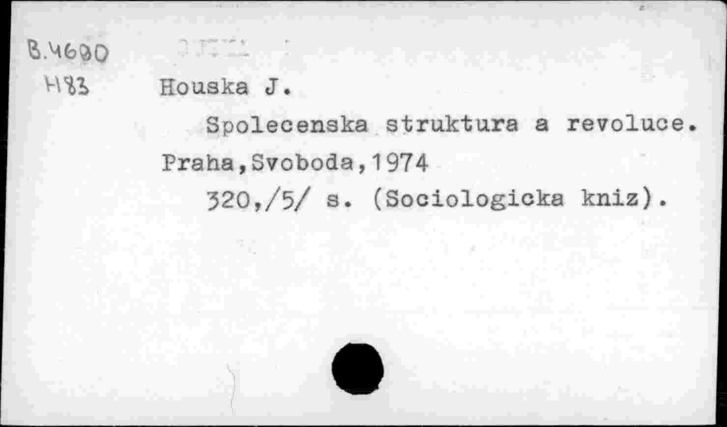 ﻿й.ЧЬйО ни	Т ~ ■' *• • Houska J. Spolecenska struktura a revoluce Praha,Svoboda,1974 520,/5/ s. (Sociologicka kniz).